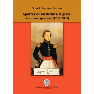 Aportes de Medellín a la gesta de emancipación (1757-1821) - Orlando Montoya Moreno.